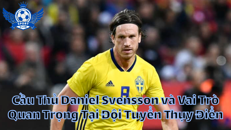 Cầu Thủ Daniel Svensson và Vai Trò Quan Trọng Tại Đội Tuyển Thụy Điển